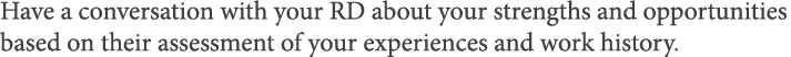 Have a conversation with your RD about your strengths and opportunities based on their assessment of your experiences   