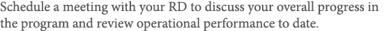 Schedule a meeting with your RD to discuss your overall progress in the program and review operational performance to   