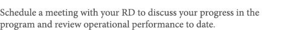 Schedule a meeting with your RD to discuss your progress in the program and review operational performance to date 